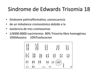 Sindrome de Edwards Trisomia 18
• Síndrome polimalformativo, consecuencia
• de un imbalance cromosómico debido a la
• existencia de tres cromosomas
• 1/6000-8000 nacimientos 80% Trisomia libre homogénea
10%Mosaico 10%Traslocacion
 