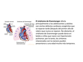 El síndrome de Eisenmenger  afecta principalmente a los adolescentes y adultos con ciertos defectos cardiacos congénitos que se reparan tarde (después del primer año de vida) o que nunca se reparan. No obstante, el síndrome de Eisenmenger puede darse en bebés o niños que nacen con hipertensión pulmonar; por lo tanto, los síntomas relacionados con la cianosis pueden presentarse a una edad mucho más temprana.  