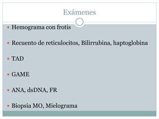 Exámenes
 Hemograma con frotis
 Recuento de reticulocitos, Bilirrubina, haptoglobina
 TAD
 GAME
 ANA, dsDNA, FR
 Biopsia MO, Mielograma
 