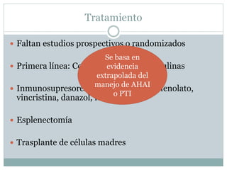 Tratamiento
 Faltan estudios prospectivos o randomizados
 Primera línea: Corticoide, Inmunoglobulinas
 Inmunosupresores: ciclosporina, micofenolato,
vincristina, danazol, rituximab
 Esplenectomía
 Trasplante de células madres
Se basa en
evidencia
extrapolada del
manejo de AHAI
o PTI
 