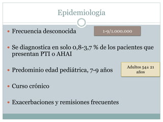 Epidemiología
 Frecuencia desconocida
 Se diagnostica en solo 0,8-3,7 % de los pacientes que
presentan PTI o AHAI
 Predominio edad pediátrica, 7-9 años
 Curso crónico
 Exacerbaciones y remisiones frecuentes
1-9/1.000.000
Adultos 54± 21
años
 