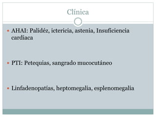 Clínica
 AHAI: Palidéz, ictericia, astenia, Insuficiencia
cardiaca
 PTI: Petequias, sangrado mucocutáneo
 Linfadenopatías, heptomegalia, esplenomegalia
 