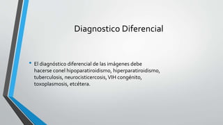Diagnostico Diferencial
• El diagnóstico diferencial de las imágenes debe
hacerse conel hipoparatiroidismo, hiperparatiroidismo,
tuberculosis, neurocisticercosis,VIH congénito,
toxoplasmosis, etcétera.
 