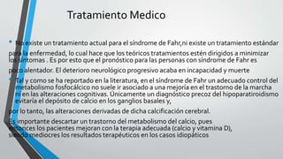 Tratamiento Medico
• No existe un tratamiento actual para el síndrome de Fahr,ni existe un tratamiento estándar
para la enfermedad, lo cual hace que los teóricos tratamientos estén dirigidos a minimizar
los síntomas . Es por esto que el pronóstico para las personas con síndrome de Fahr es
poco alentador. El deterioro neurológico progresivo acaba en incapacidad y muerte
• Tal y como se ha reportado en la literatura, en el síndrome de Fahr un adecuado control del
metabolismo fosfocálcico no suele ir asociado a una mejoría en el trastorno de la marcha
ni en las alteraciones cognitivas. Únicamente un diagnóstico precoz del hipoparatiroidismo
evitaría el depósito de calcio en los ganglios basales y,
por lo tanto, las alteraciones derivadas de dicha calcificación cerebral.
Es importante descartar un trastorno del metabolismo del calcio, pues
entonces los pacientes mejoran con la terapia adecuada (calcio y vitamina D),
siendo mediocres los resultados terapéuticos en los casos idiopáticos
 