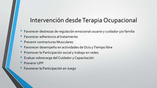 Intervención desdeTerapia Ocupacional
• Favorecer destrezas de regulación emocional usuario y cuidador y/o familia
• Favorecer adherencia al tratamiento
• Prevenir contracturas Musculares
• Favorecer desempeño en actividades de Ocio yTiempo libre
• Promover la Participación social y trabajo en redes.
• Evaluar sobrecarga del Cuidador y Capacitación
• Prevenir UPP
• Favorecer la Participación en Juego
 