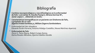 Bibliografía
• Cambios neuropsicológicos y neurofisiológicos en la enfermedad
de Fahr Luis Cartier R, Claudia PassigV, Adriana Gormaz W1,
Javier López C ..Obtenido en Scielo.
• Características tomográficas en un paciente con Síndrome de Fahr,
a propósito de un caso
Ifigenia OviedoGamboa1,a,William Zegarra Santiesteban1
• Enfermedad de Fahr idiopática
Eduardo Durán-Ferreras,Antonio Hidalgo-Castellón, Nieves Martínez-Aparicio}
• Enfermedad de Fahr
Oscar G. Pamo-Reyna, Robert Cumpa-Quiroz,
Karina Rosales-Mendoza, DjaniraCabellos-Gavidia
 