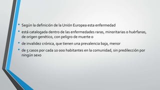 • Según la definición de la Unión Europea esta enfermedad
• está catalogada dentro de las enfermedades raras, minoritarias o huérfanas,
de origen genético, con peligro de muerte o
• de invalidez crónica, que tienen una prevalencia baja, menor
• de 5 casos por cada 10 000 habitantes en la comunidad, sin predilección por
ningún sexo
 