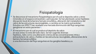 Fisiopatologia
• Se desconoce el mecanismo fisiopatológico por el cual se deposita calcio y otros
minerales en el espacio extracelular y perivascular. Se han planteado varias hipótesis:
disrupción local de la barrera hemato-encefálica, alteración del metabolismo del
calcio de las estructuras neuronogliales, o cambios en la matriz extracelular2.
Estudios con SPECT han revelado una marcada disminución del flujo sanguíneo
ganglionar en estos pacientes23.
• El mecanismo por el cual se produce el depósito de calcio
en esas áreas no está del todo claro. Se han sugerido diversas
hipótesis, tales como una alteración crónica de las concentraciones intra y
extracelulares de calcio y fosfato en las estructuras neurogliales, alteraciones de la
barrera hematoencefálica
o una disminución del flujo sanguíneo en los ganglios basales11,12.
 