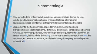 sintomatologia
• El desarrollo de la enfermedad puede ser variable incluso dentro de una
familia desde Asint0maticos hasta crisis epilépticas, alteraciones
neuropsiquiátricas o síntomas extrapiramidales de intensidad variable
• Clásicamente Se ha observado el predominio de manifestaciones
extrapiramidales (parkinsonismo, distonías, diskinesias) cerebelosas (disartria
y ataxia); y neuropsiquiátricas, entre ellas psicosis esquizomorfa5, cambios de
personalidad14, labilidad del ánimo11 y trastornos obsesivo-compulsivos14,17. En
particular, es necesario destacar, un deterioro cognitivo progresivo de patrón
subcortical17.
 