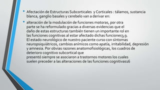 • Afectación de Estructuras Subcorticales y Corticales : tálamos, sustancia
blanca, ganglio basales y cerebelo van a derivar en:
• alteración de la modulación de funciones motoras, por otra
parte se ha reformulado gracias a diversas evidencias que el
daño de estas estructuras también tienen un importante rol en
las funciones cognitivas al estar afectado dichas funciones3,9.
El estado neurológico de nuestro paciente curso con síntomas
neuropsiquiátricos, cambios anímicos como apatía, irritabilidad, depresión
y amnesia. Por obvias razones anatomofisiológicas, los cuadros de
deterioro cognitivo subcortical que
presentó siempre se asociaron a trastornos motores los cuales
suelen preceder a las alteraciones de las funciones cognitivas16
 