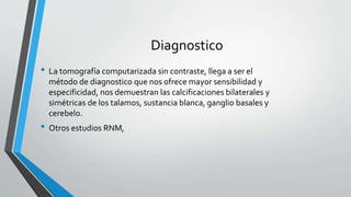 Diagnostico
• La tomografía computarizada sin contraste, llega a ser el
método de diagnostico que nos ofrece mayor sensibilidad y
especificidad, nos demuestran las calcificaciones bilaterales y
simétricas de los talamos, sustancia blanca, ganglio basales y
cerebelo.
• Otros estudios RNM,
 