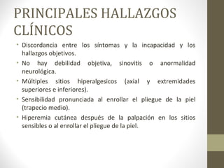 PRINCIPALES HALLAZGOS
CLÍNICOS
• Discordancia entre los síntomas y la incapacidad y los
hallazgos objetivos.
• No hay debilidad objetiva, sinovitis o anormalidad
neurológica.
• Múltiples sitios hiperalgesicos (axial y extremidades
superiores e inferiores).
• Sensibilidad pronunciada al enrollar el pliegue de la piel
(trapecio medio).
• Hiperemia cutánea después de la palpación en los sitios
sensibles o al enrollar el pliegue de la piel.
 