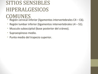 SITIOS SENSIBLES
HIPERALGESICOS
COMUNES• Región cervical inferior (ligamentos intervertebrales C4 – C6).
• Región lumbar inferior (ligamentos intervertebrales L4 – S1).
• Musculo suboccipital (base posterior del cráneo).
• Supraespinoso medio.
• Punto medio del trapecio superior.
 