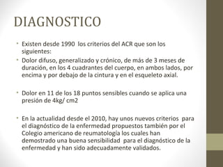 DIAGNOSTICO
• Existen desde 1990 los criterios del ACR que son los
siguientes:
• Dolor difuso, generalizado y crónico, de más de 3 meses de
duración, en los 4 cuadrantes del cuerpo, en ambos lados, por
encima y por debajo de la cintura y en el esqueleto axial.
• Dolor en 11 de los 18 puntos sensibles cuando se aplica una
presión de 4kg/ cm2
• En la actualidad desde el 2010, hay unos nuevos criterios para
el diagnóstico de la enfermedad propuestos también por el
Colegio americano de reumatología los cuales han
demostrado una buena sensibilidad para el diagnóstico de la
enfermedad y han sido adecuadamente validados.
 