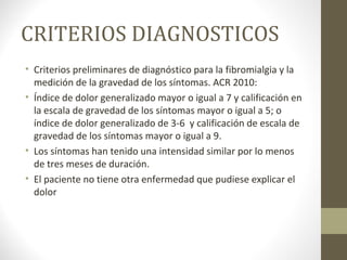 CRITERIOS DIAGNOSTICOS
• Criterios preliminares de diagnóstico para la fibromialgia y la
medición de la gravedad de los síntomas. ACR 2010:
• Índice de dolor generalizado mayor o igual a 7 y calificación en
la escala de gravedad de los síntomas mayor o igual a 5; o
índice de dolor generalizado de 3-6 y calificación de escala de
gravedad de los síntomas mayor o igual a 9.
• Los síntomas han tenido una intensidad similar por lo menos
de tres meses de duración.
• El paciente no tiene otra enfermedad que pudiese explicar el
dolor
 