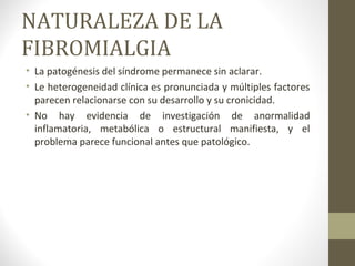 NATURALEZA DE LA
FIBROMIALGIA
• La patogénesis del síndrome permanece sin aclarar.
• Le heterogeneidad clínica es pronunciada y múltiples factores
parecen relacionarse con su desarrollo y su cronicidad.
• No hay evidencia de investigación de anormalidad
inflamatoria, metabólica o estructural manifiesta, y el
problema parece funcional antes que patológico.
 