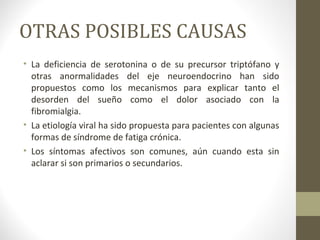 OTRAS POSIBLES CAUSAS
• La deficiencia de serotonina o de su precursor triptófano y
otras anormalidades del eje neuroendocrino han sido
propuestos como los mecanismos para explicar tanto el
desorden del sueño como el dolor asociado con la
fibromialgia.
• La etiología viral ha sido propuesta para pacientes con algunas
formas de síndrome de fatiga crónica.
• Los síntomas afectivos son comunes, aún cuando esta sin
aclarar si son primarios o secundarios.
 