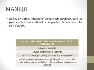 MANEJO
• No hay un tratamiento específico para esta condición, pero los
pacientes tratados individualmente pueden obtener un auxilio
considerable.
ESTRATEGIAS PRINCIPALES PARA EL MANEJO DE LA
FIBROMIALGIA
Educar al paciente
Educar a la familia del paciente
Evitar las investigaciones y tratamientos innecesarios
Usar las intervenciones para corregir el sueño no restaurativo,
mejorar la amplitud aeróbica y reforzar el lugar intrínseco de
control
 