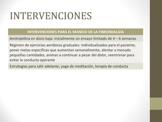 INTERVENCIONES
INTERVENCIONES PARA EL MANEJO DE LA FIBROMIALGIA
Amitriptilina en dosis baja: Inicialmente un ensayo limitado de 4 – 6 semanas
Régimen de ejercicios aeróbicos graduales: individualizados para el paciente,
poner metas especificas que aumentan semanalmente, alentar a menudo
pequeñas cantidades, animas a continuar a pesar del dolor, reentrenar para
evitar la conducta operante
Estrategias para salir adelante, yoga de meditación, terapia de conducta
 