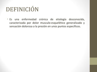 DEFINICIÓN
• Es una enfermedad crónica de etiología desconocida,
caracterizada por dolor musculo-esquelético generalizado y
sensación dolorosa a la presión en unos puntos específicos.
 