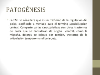 PATOGÉNESIS
• La FM se considera que es un trastorno de la regulación del
dolor, clasificado a menudo bajo el término sensibilización
central. Comparte varias características con otros trastornos
de dolor que se consideran de origen central, como la
migraña, dolores de cabeza por tensión, trastorno de la
articulación temporo-mandibular, etc.
 