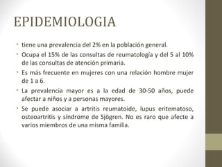 EPIDEMIOLOGIA
• tiene una prevalencia del 2% en la población general.
• Ocupa el 15% de las consultas de reumatología y del 5 al 10%
de las consultas de atención primaria.
• Es más frecuente en mujeres con una relación hombre mujer
de 1 a 6.
• La prevalencia mayor es a la edad de 30-50 años, puede
afectar a niños y a personas mayores.
• Se puede asociar a artritis reumatoide, lupus eritematoso,
osteoartritis y síndrome de Sjögren. No es raro que afecte a
varios miembros de una misma familia.
 