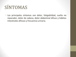 SÍNTOMAS
• Los principales síntomas son dolor, fatigabilidad, sueño no
reparador, dolor de cabeza, dolor abdominal difuso y hábitos
intestinales difusos y frecuencia urinaria.
 