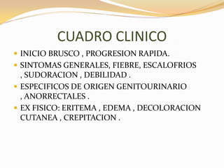 CUADRO CLINICO
 INICIO BRUSCO , PROGRESION RAPIDA.
 SINTOMAS GENERALES, FIEBRE, ESCALOFRIOS
  , SUDORACION , DEBILIDAD .
 ESPECIFICOS DE ORIGEN GENITOURINARIO
  , ANORRECTALES .
 EX FISICO: ERITEMA , EDEMA , DECOLORACION
  CUTANEA , CREPITACION .
 