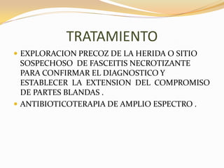 TRATAMIENTO
 EXPLORACION PRECOZ DE LA HERIDA O SITIO
  SOSPECHOSO DE FASCEITIS NECROTIZANTE
  PARA CONFIRMAR EL DIAGNOSTICO Y
  ESTABLECER LA EXTENSION DEL COMPROMISO
  DE PARTES BLANDAS .
 ANTIBIOTICOTERAPIA DE AMPLIO ESPECTRO .
 