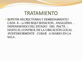 TRATAMIENTO
 REPETIR NECRECTOMIA Y DEBRIDAMIENTO
 CADA 8 – 12 HRS BAJO SEDACION , ANALGESIA ,
 DEPENDIENDO DEL ESTADO DEL PACTE ;
 HASTA EL CONTROL DE LA UBICACIÓN LOCAL
 :POSTERIORMENTE CURAR A DIARIO EN LA
 SALA .
 