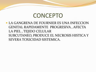 CONCEPTO
 LA GANGRENA DE FOURNIER ES UNA INFECCION
 GENITAL RAPIDAMENTE PROGRESIVA , AFECTA
 LA PIEL , TEJIDO CELULAR
 SUBCUTANEO, PRODUCE EL NECROSIS HISTICA Y
 SEVERA TOXICIDAD SISTEMICA.
 