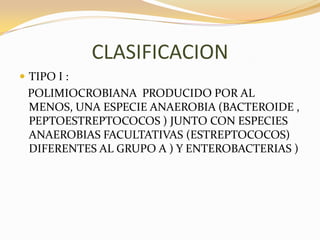 CLASIFICACION
 TIPO I :
 POLIMIOCROBIANA PRODUCIDO POR AL
 MENOS, UNA ESPECIE ANAEROBIA (BACTEROIDE ,
 PEPTOESTREPTOCOCOS ) JUNTO CON ESPECIES
 ANAEROBIAS FACULTATIVAS (ESTREPTOCOCOS)
 DIFERENTES AL GRUPO A ) Y ENTEROBACTERIAS )
 
