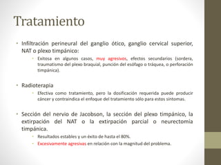 Tratamiento
• Infiltración perineural del ganglio ótico, ganglio cervical superior,
NAT o plexo timpánico:
• Exitosa en algunos casos, muy agresivos, efectos secundarios (sordera,
traumatismo del plexo braquial, punción del esófago o tráquea, o perforación
timpánica).
• Radioterapia
• Efectiva como tratamiento, pero la dosificación requerida puede producir
cáncer y contraindica el enfoque del tratamiento sólo para estos síntomas.
• Sección del nervio de Jacobson, la sección del plexo timpánico, la
extirpación del NAT o la extirpación parcial o neurectomía
timpánica.
• Resultados estables y un éxito de hasta el 80%.
• Excesivamente agresivas en relación con la magnitud del problema.
 