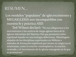 Los modelos “populares” de iglecrecimiento y
MEGAIGLESIA son incompatibles con
nuestra fe y práctica ASD.
Ted Wilson declaró: “No nos alleguemos a los
movimientos o los centros de mega-iglesia fuera de la
Iglesia Adventista del Séptimo Día que prometen éxito
espiritual basado en una teología defectuosa. Manténgase
alejados de las disciplinas espirituales no bíblicas o
métodos de formación espiritual que tienen su origen en el
misticismo, como la oración contemplativa, la oración
centrada, y el movimiento de la iglesia emergente en la que
se promueven”
 