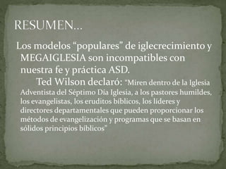 Los modelos “populares” de iglecrecimiento y
MEGAIGLESIA son incompatibles con
nuestra fe y práctica ASD.
Ted Wilson declaró: “Miren dentro de la Iglesia
Adventista del Séptimo Día Iglesia, a los pastores humildes,
los evangelistas, los eruditos bíblicos, los líderes y
directores departamentales que pueden proporcionar los
métodos de evangelización y programas que se basan en
sólidos principios bíblicos”
 