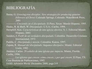 Barna, G. Growing true disciples: New strategies for producing genuine
followers of Christ. Colorado Springs, Colorado: WaterBrook Press,
2001
-----------. Creciendo en el discipulado. El Paso, Texas: Mundo Hispano, 1995.
Hanks, B. & Shell, W. Discipulado. U.S.A.: Caribe, 1994.
Hemphill, Ken. Características de una iglesia efectiva. S. l.: Editorial Mundo
Hispano, 2003.
Sanders, J. Perfil de un verdadero discipulado. Colombia: Desarrollo Cristiano
Internacional, 1972
Padilla, C. Discipulado y misión. Colombia: Kairos, 1997.
Zapata, R. Manual del discipulado; hagamos discípulos. Miami: Editorial
Unilit, 1992.
Jiménez, Carlos. 20 señales de una iglesia que impacta. Miami, Florida:
Caribe, 1994.
______. Las iglesias que crecen: cómo crecen, y por qué crecen. El Paso, TX:
Casa Bautista de Publicaciones, 1992.
IASD. Adventist World. Diciembre 2008, pags 3-9
BIBLIOGRAFÍA
 