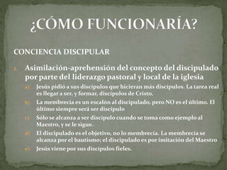 CONCIENCIA DISCIPULAR
1. Asimilación-aprehensión del concepto del discipulado
por parte del liderazgo pastoral y local de la iglesia
a) Jesús pidió a sus discípulos que hicieran más discípulos. La tarea real
es llegar a ser, y formar, discípulos de Cristo.
b) La membrecía es un escalón al discipulado, pero NO es el último. El
último siempre será ser discípulo
c) Sólo se alcanza a ser discípulo cuando se toma como ejemplo al
Maestro, y se le sigue.
d) El discipulado es el objetivo, no lo membrecía. La membrecía se
alcanza por el bautismo; el discipulado es por imitación del Maestro
e) Jesús viene por sus discípulos fieles.
 