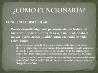 CONCIENCIA DISCIPULAR
2. Promoción-divulgación permanente, en todos los
niveles y departamentos de la iglesia local, hasta la
mayor asimilación posible como un estilo de vida
eclesiástica
a) Cada discípulo-líder de la iglesia reconociendo que tiene como
objetivo formar nuevos discípulos. Cada departamento de la iglesia
enfocado a la formación de discípulos a través de las actividades
conocidas . Para formar un discípulo hay que mostrarle al Maestro.
b) Cada pastor enfocando y visualizando su ministerio a través del lente
de la CONCIENCIA DISCIPULAR: Ser discípulo fiel y formar nuevos
discípulos de Cristo.
 
