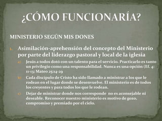 MINISTERIO SEGÚN MIS DONES
1. Asimilación-aprehensión del concepto del Ministerio
por parte del liderazgo pastoral y local de la iglesia
a) Jesús a todos dotó con un talento para el servicio. Practicarlo es tanto
un privilegio como una responsabilidad. Nunca es una opción (Ef. 4:
11-13; Mateo 25:14-29
b) Cada discípulo de Cristo ha sido llamado a ministrar a los que le
rodean en el lugar donde se desenvuelve. El ministerio es de todos
los creyentes y para todos los que le rodean.
c) Dejar de ministrar donde nos corresponde no es aconsejable ni
deseable. Reconocer nuestro ministerio es motivo de gozo,
compromiso y premiado por el cielo.
 