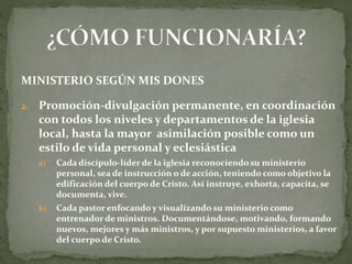 MINISTERIO SEGÚN MIS DONES
2. Promoción-divulgación permanente, en coordinación
con todos los niveles y departamentos de la iglesia
local, hasta la mayor asimilación posible como un
estilo de vida personal y eclesiástica
a) Cada discípulo-líder de la iglesia reconociendo su ministerio
personal, sea de instrucción o de acción, teniendo como objetivo la
edificación del cuerpo de Cristo. Así instruye, exhorta, capacita, se
documenta, vive.
b) Cada pastor enfocando y visualizando su ministerio como
entrenador de ministros. Documentándose, motivando, formando
nuevos, mejores y más ministros, y por supuesto ministerios, a favor
del cuerpo de Cristo.
 