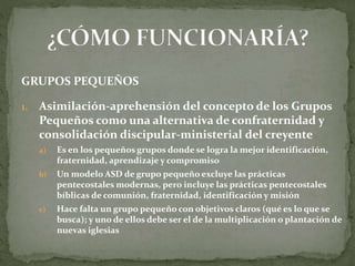 GRUPOS PEQUEÑOS
1. Asimilación-aprehensión del concepto de los Grupos
Pequeños como una alternativa de confraternidad y
consolidación discipular-ministerial del creyente
a) Es en los pequeños grupos donde se logra la mejor identificación,
fraternidad, aprendizaje y compromiso
b) Un modelo ASD de grupo pequeño excluye las prácticas
pentecostales modernas, pero incluye las prácticas pentecostales
bíblicas de comunión, fraternidad, identificación y misión
c) Hace falta un grupo pequeño con objetivos claros (qué es lo que se
busca); y uno de ellos debe ser el de la multiplicación o plantación de
nuevas iglesias
 