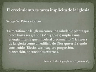 George W. Peters escribió:
“La metáfora de la iglesia como una saludable planta que
crece hasta ser grande (Mr. 4:30-32) implica una
energía interna que impele al crecimiento. Y la figura
de la iglesia como un edificio de Dios que está siendo
construido (Efesios 2:21) sugiere progresión,
planeación, operaciones externas.
Peters, A theology of church growth, 163.
 