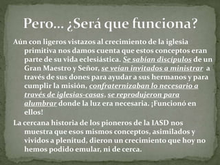 Aún con ligeros vistazos al crecimiento de la iglesia
primitiva nos damos cuenta que estos conceptos eran
parte de su vida eclesiástica. Se sabían discípulos de un
Gran Maestro y Señor, se veían invitados a ministrar a
través de sus dones para ayudar a sus hermanos y para
cumplir la misión, confraternizaban lo necesario a
través de iglesias-casas, se reprodujeron para
alumbrar donde la luz era necesaria. ¡Funcionó en
ellos!
La cercana historia de los pioneros de la IASD nos
muestra que esos mismos conceptos, asimilados y
vividos a plenitud, dieron un crecimiento que hoy no
hemos podido emular, ni de cerca.
 