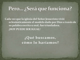 Cada vez que la iglesia del Señor Jesucristo vivió
eclesiásticamente el modelo dado por Dios a través de
su palabra escrita u oral, fue triunfadora.
¡HOY PUEDE SER IGUAL!
¿Qué buscamos,
cómo lo haríamos?
 