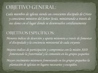 Cada miembro de iglesia siendo un consciente discípulo de Cristo
y consciente ministro del Señor Jesús, ministrando a través de
sus dones en el lugar donde se desenvuelve cotidianamente
Menores índices de deserción y apatía misionera a través de fomentar
el discipulado y la conciencia ministerial de cada creyente
Mejores índices de participación y compromiso con la misión ASD
fomentando la fraternidad y la comunión en los grupos pequeños
Mayor crecimiento misionero fomentando en los grupos pequeños la
plantación de iglesias en lugares necesarios y escogidos.
 