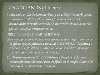 Analizando en La Palabra de Dios y en el Espíritu de Profecía,
y documentándose en los libros y/o materiales afines,
mantendrán el rumbo a través de sus predicaciones, asesorías,
planes, consejos, visitaciones, etc.
Cada plan, programa, énfasis y evento de cualquier departamento de
la iglesia, que sea filtrado a través de PROCREAD. Si enfatiza o
colabora al éxito del plan, adelante. Si no, se modifica para que
colabore. Si ni así colabora, no se hace.
Los Departamentos de Escuela Sabática y Sociedad de Jóvenes
procurarán material visual para ser fijado en el templo durante los
horarios de sus programas, o siempre.
 