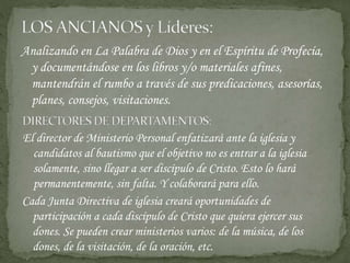 Analizando en La Palabra de Dios y en el Espíritu de Profecía,
y documentándose en los libros y/o materiales afines,
mantendrán el rumbo a través de sus predicaciones, asesorías,
planes, consejos, visitaciones.
Cada Junta Directiva de iglesia creará oportunidades de
participación a cada discípulo de Cristo que quiera ejercer sus
dones. Se pueden crear ministerios varios: de la música, de los
dones, de la visitación, de la oración, etc.
El director de Ministerio Personal enfatizará ante la iglesia y
candidatos al bautismo que el objetivo no es entrar a la iglesia
solamente, sino llegar a ser discípulo de Cristo. Esto lo hará
permanentemente, sin falta. Y colaborará para ello.
 