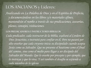 Analizando en La Palabra de Dios y en el Espíritu de Profecía,
y documentándose en los libros y/o materiales afines,
mantendrán el rumbo a través de sus predicaciones, asesorías,
planes, consejos, visitaciones.
Cada predicador, cada instructor de la Biblia, exaltará al Cordero de
Dios Jesucristo, e instruirá para confiar en él. Pero no pasará por
alto enseñar que cada creyente inicia su discipulado cuando acepta
Jesús como su Salvador. Que no presente el bautismo como el final
del camino, sino como el medio para llegar a ser discípulo del
Salvador del Mundo. Que lo enseñe por precepto y por ejemplo, que
lo instruya y que lo viva. Y así también el desafío se extiende a
cada miembro de la iglesia
 