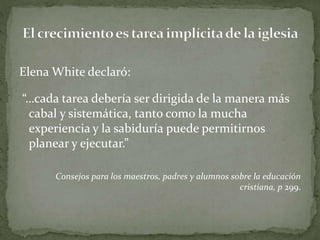 Elena White declaró:
“…cada tarea debería ser dirigida de la manera más
cabal y sistemática, tanto como la mucha
experiencia y la sabiduría puede permitirnos
planear y ejecutar.”
Consejos para los maestros, padres y alumnos sobre la educación
cristiana, p 299.
 