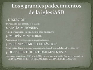 1. DESERCIÓN
¡Por cada 10 que entran, +-6 salen!
2. APATÍA MISIONERA
15-20 por cada 100, trabajan en la obra misionera
3. “MIOPÍA” MINISTERIAL
Aceptamos, creemos… ¡pero no ejecutamos!
4. “SEDENTARISMO” ECLESIÁSTICO”
Tendencia a liturgia, a programas con variedad, comodidad, diversión, etc.
5. DECRECIENTE IDENTIDAD ADVENTISTA
Nuevas generaciones ASD son ABD y no conocen ni están firmes en las raíces
ASD, no MOVIMIENTO, REMANENTE, VERDADERA IGLESIA, etc.
 